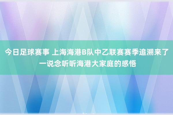 今日足球赛事 上海海港B队中乙联赛赛季追溯来了 一说念听听海港大家庭的感悟