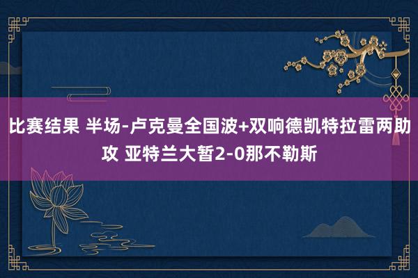 比赛结果 半场-卢克曼全国波+双响德凯特拉雷两助攻 亚特兰大暂2-0那不勒斯