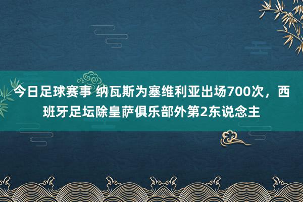 今日足球赛事 纳瓦斯为塞维利亚出场700次，西班牙足坛除皇萨俱乐部外第2东说念主