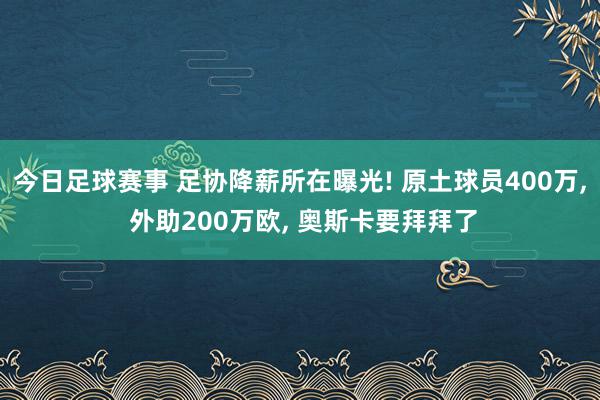 今日足球赛事 足协降薪所在曝光! 原土球员400万, 外助200万欧, 奥斯卡要拜拜了