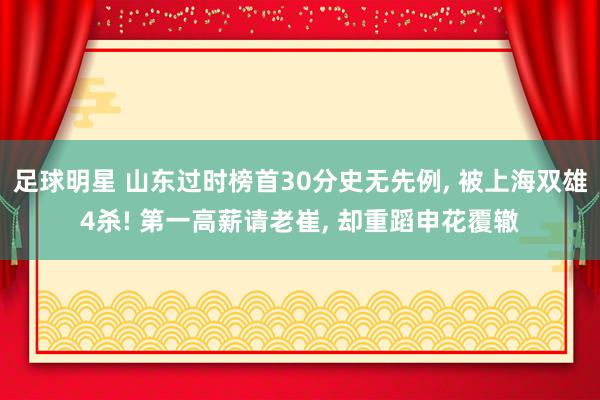 足球明星 山东过时榜首30分史无先例, 被上海双雄4杀! 第一高薪请老崔, 却重蹈申花覆辙