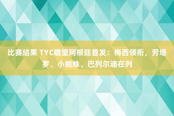 比赛结果 TYC瞻望阿根廷首发：梅西领衔，劳塔罗、小蜘蛛、巴列尔迪在列