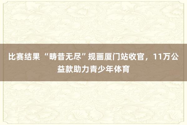 比赛结果 “畴昔无尽”规画厦门站收官，11万公益款助力青少年体育