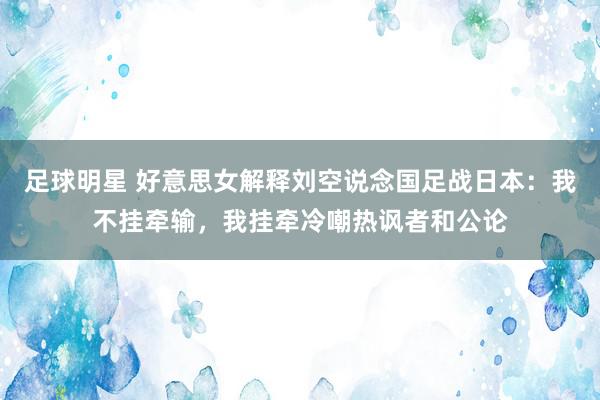 足球明星 好意思女解释刘空说念国足战日本：我不挂牵输，我挂牵冷嘲热讽者和公论