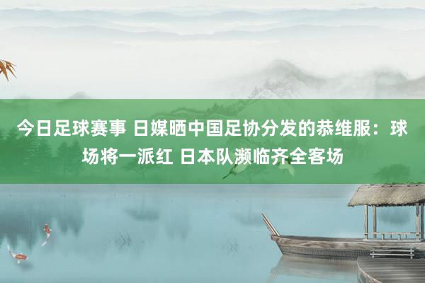 今日足球赛事 日媒晒中国足协分发的恭维服：球场将一派红 日本队濒临齐全客场