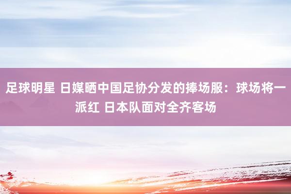 足球明星 日媒晒中国足协分发的捧场服：球场将一派红 日本队面对全齐客场