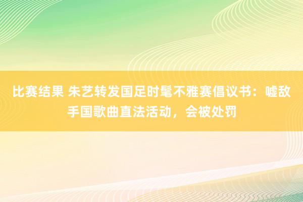 比赛结果 朱艺转发国足时髦不雅赛倡议书：嘘敌手国歌曲直法活动，会被处罚