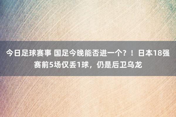 今日足球赛事 国足今晚能否进一个？！日本18强赛前5场仅丢1球，仍是后卫乌龙