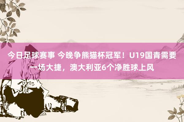 今日足球赛事 今晚争熊猫杯冠军！U19国青需要一场大捷，澳大利亚6个净胜球上风