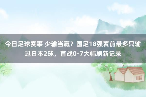 今日足球赛事 少输当赢？国足18强赛前最多只输过日本2球，首战0-7大幅刷新记录