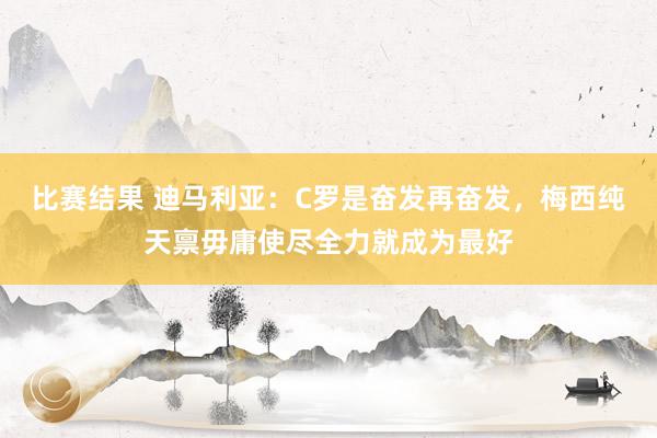 比赛结果 迪马利亚：C罗是奋发再奋发，梅西纯天禀毋庸使尽全力就成为最好