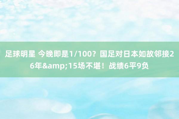 足球明星 今晚即是1/100？国足对日本如故邻接26年&15场不堪！战绩6平9负