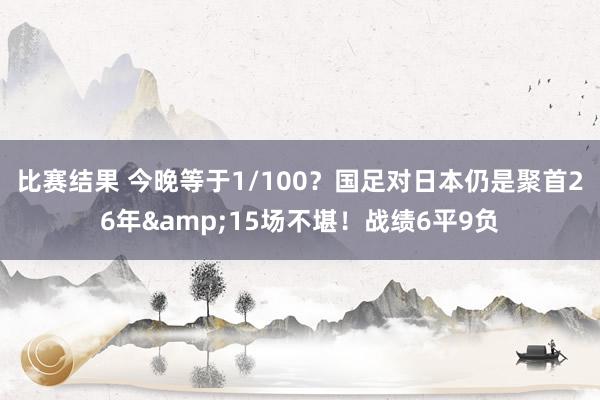 比赛结果 今晚等于1/100？国足对日本仍是聚首26年&15场不堪！战绩6平9负