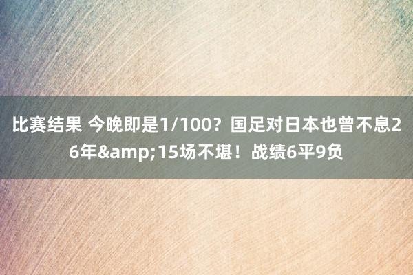 比赛结果 今晚即是1/100？国足对日本也曾不息26年&15场不堪！战绩6平9负