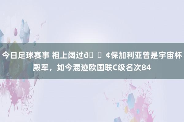 今日足球赛事 祖上阔过😢保加利亚曾是宇宙杯殿军，如今混迹欧国联C级名次84