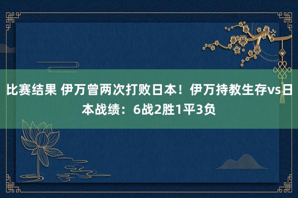 比赛结果 伊万曾两次打败日本！伊万持教生存vs日本战绩：6战2胜1平3负