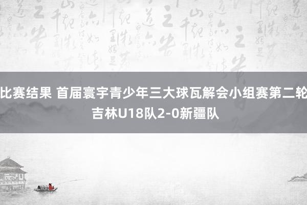 比赛结果 首届寰宇青少年三大球瓦解会小组赛第二轮 吉林U18队2-0新疆队