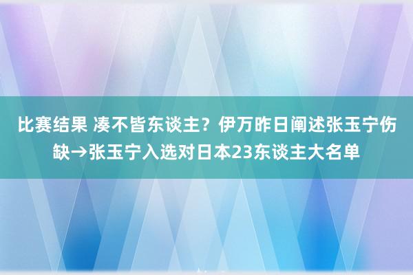 比赛结果 凑不皆东谈主？伊万昨日阐述张玉宁伤缺→张玉宁入选对日本23东谈主大名单