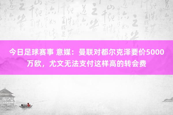 今日足球赛事 意媒：曼联对都尔克泽要价5000万欧，尤文无法支付这样高的转会费